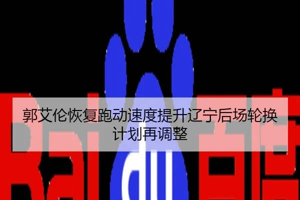 郭艾伦恢复跑动速度提升辽宁后场轮换计划再调整