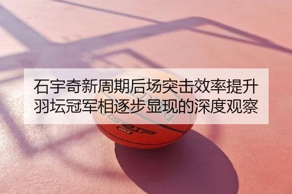 石宇奇新周期后场突击效率提升 羽坛冠军相逐步显现的深度观察