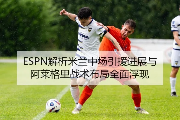 ESPN解析米兰中场引援进展与阿莱格里战术布局全面浮现