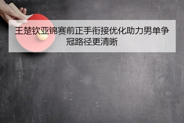 王楚钦亚锦赛前正手衔接优化助力男单争冠路径更清晰