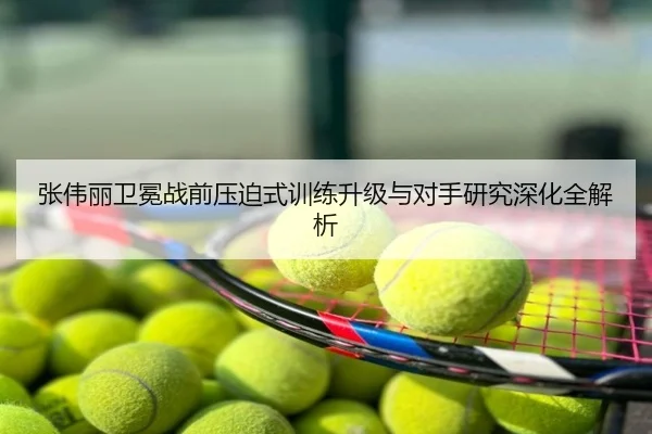 张伟丽卫冕战前压迫式训练升级与对手研究深化全解析