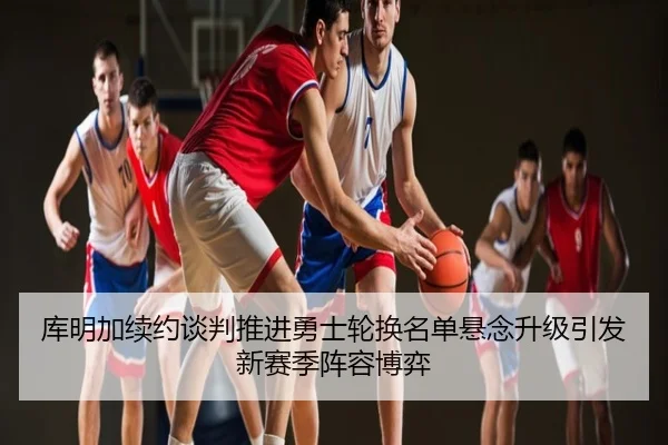 库明加续约谈判推进勇士轮换名单悬念升级引发新赛季阵容博弈