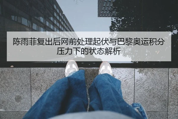 陈雨菲复出后网前处理起伏与巴黎奥运积分压力下的状态解析